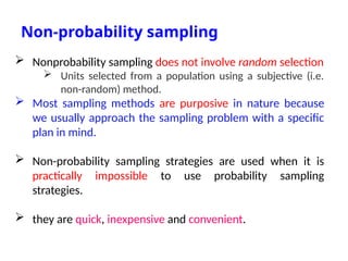 Non-probability sampling
 Nonprobability sampling does not involve random selection
 Units selected from a population using a subjective (i.e.
non-random) method.
 Most sampling methods are purposive in nature because
we usually approach the sampling problem with a specific
plan in mind.
 Non-probability sampling strategies are used when it is
practically impossible to use probability sampling
strategies.
 they are quick, inexpensive and convenient.
 