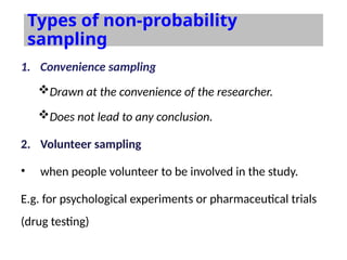 Types of non-probability
sampling
1. Convenience sampling
Drawn at the convenience of the researcher.
Does not lead to any conclusion.
2. Volunteer sampling
• when people volunteer to be involved in the study.
E.g. for psychological experiments or pharmaceutical trials
(drug testing)
 