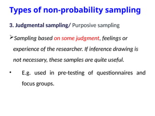 Types of non-probability sampling
3. Judgmental sampling/ Purposive sampling
Sampling based on some judgment, feelings or
experience of the researcher. If inference drawing is
not necessary, these samples are quite useful.
• E.g. used in pre-testing of questionnaires and
focus groups.
 