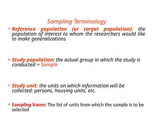 Sampling Terminology
• Reference population (or target population): the
population of interest to whom the researchers would like
to make generalizations
• Study population: the actual group in which the study is
conducted = Sample
• Study unit: the units on which information will be
collected: persons, housing units, etc.
• Sampling frame: The list of units from which the sample is to be
selected
 