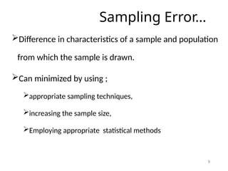 Sampling Error…
Difference in characteristics of a sample and population
from which the sample is drawn.
Can minimized by using ;
appropriate sampling techniques,
increasing the sample size,
Employing appropriate statistical methods
9
 