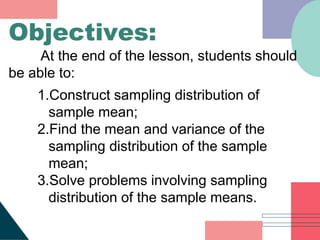 1.Construct sampling distribution of
sample mean;
2.Find the mean and variance of the
sampling distribution of the sample
mean;
3.Solve problems involving sampling
distribution of the sample means.
Objectives:
At the end of the lesson, students should
be able to:
 