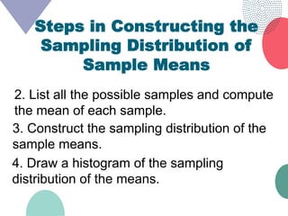 Steps in Constructing the
Sampling Distribution of
Sample Means
2. List all the possible samples and compute
the mean of each sample.
3. Construct the sampling distribution of the
sample means.
4. Draw a histogram of the sampling
distribution of the means.
 