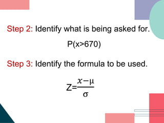 Step 2: Identify what is being asked for.
P(x>670)
Step 3: Identify the formula to be used.
Z=
𝑥−µ
σ
 