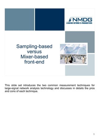 Sampling-based
             versus
          Mixer-based
           front-end



This slide set introduces the two common measurement techniques for
large-signal network analysis technology and discusses in details the pros
and cons of each technique.




                                                                        1
 