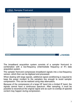 LSNA: Sampler Front-end


                                      Acquisition System
             10 MHz Synchronisation




                                        LO



                                      Downconverter




  10/22/08                                                    3




The broadband acquisition system consists of a sampler front-end in
combination with a low-frequency (intermediate frequency or IF) data
acquisition system.
The sampler front-end compresses broadband signals into a low-frequency
version, which then can be digitized and processed.
When dealing with large signals, additional signal conditioning is required to
keep the power incident to the samplers low enough to avoid sampler
compression. This can be realized using step attenuators.
Because of the compression of a large HF band into a limited IF band, the
signals cannot have a continuous spectrum. After sampling, it must be
possible to reconstruct the original signal and as such no overlap of spectral
content may happen during compression.




                                                                            3
 