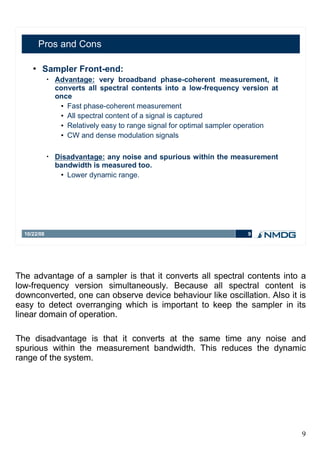 Pros and Cons

        Sampler Front-end:
             •   Advantage: very broadband phase-coherent measurement, it
                 converts all spectral contents into a low-frequency version at
                 once
                   Fast phase-coherent measurement


                   All spectral content of a signal is captured


                   Relatively easy to range signal for optimal sampler operation


                   CW and dense modulation signals




             •   Disadvantage: any noise and spurious within the measurement
                 bandwidth is measured too.
                   Lower dynamic range.




  10/22/08                                                              9




The advantage of a sampler is that it converts all spectral contents into a
low-frequency version simultaneously. Because all spectral content is
downconverted, one can observe device behaviour like oscillation. Also it is
easy to detect overranging which is important to keep the sampler in its
linear domain of operation.

The disadvantage is that it converts at the same time any noise and
spurious within the measurement bandwidth. This reduces the dynamic
range of the system.




                                                                                    9
 