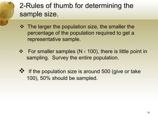 2-Rules of thumb for determining the
sample size.
 The larger the population size, the smaller the
percentage of the population required to get a
representative sample.
 For smaller samples (N ‹ 100), there is little point in
sampling. Survey the entire population.
 If the population size is around 500 (give or take
100), 50% should be sampled.
10
 