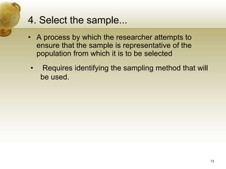 4. Select the sample...
• A process by which the researcher attempts to
ensure that the sample is representative of the
population from which it is to be selected
• Requires identifying the sampling method that will
be used.
13
 