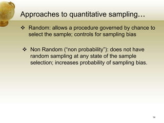 Approaches to quantitative sampling...
 Random: allows a procedure governed by chance to
select the sample; controls for sampling bias
 Non Random (“non probability”): does not have
random sampling at any state of the sample
selection; increases probability of sampling bias.
14
 