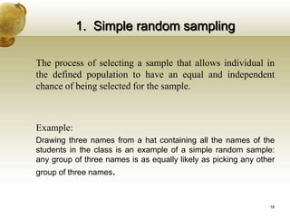 1. Simple random sampling
The process of selecting a sample that allows individual in
the defined population to have an equal and independent
chance of being selected for the sample.
Example:
Drawing three names from a hat containing all the names of the
students in the class is an example of a simple random sample:
any group of three names is as equally likely as picking any other
group of three names.
16
 