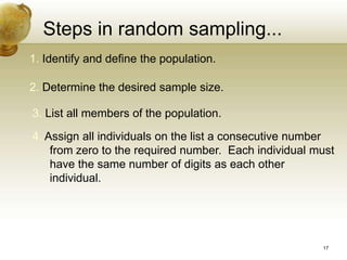 Steps in random sampling...
1. Identify and define the population.
2. Determine the desired sample size.
3. List all members of the population.
4. Assign all individuals on the list a consecutive number
from zero to the required number. Each individual must
have the same number of digits as each other
individual.
17
 