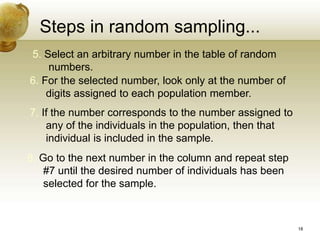 Steps in random sampling...
5. Select an arbitrary number in the table of random
numbers.
6. For the selected number, look only at the number of
digits assigned to each population member.
7. If the number corresponds to the number assigned to
any of the individuals in the population, then that
individual is included in the sample.
8. Go to the next number in the column and repeat step
#7 until the desired number of individuals has been
selected for the sample.
18
 