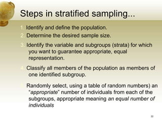 Steps in stratified sampling...
1. Identify and define the population.
2. Determine the desired sample size.
3. Identify the variable and subgroups (strata) for which
you want to guarantee appropriate, equal
representation.
4. Classify all members of the population as members of
one identified subgroup.
5. Randomly select, using a table of random numbers) an
“appropriate” number of individuals from each of the
subgroups, appropriate meaning an equal number of
individuals
22
 
