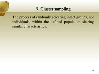 3. Cluster sampling
The process of randomly selecting intact groups, not
individuals, within the defined population sharing
similar characteristics.
24
 