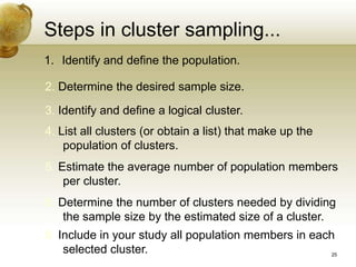 Steps in cluster sampling...
3. Identify and define a logical cluster.
4. List all clusters (or obtain a list) that make up the
population of clusters.
1. Identify and define the population.
2. Determine the desired sample size.
5. Estimate the average number of population members
per cluster.
6. Determine the number of clusters needed by dividing
the sample size by the estimated size of a cluster.
8. Include in your study all population members in each
selected cluster. 25
 