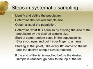 Steps in systematic sampling...
1. Identify and define the population.
2. Determine the desired sample size.
3. Obtain a list of the population.
4. Determine what K is equal to by dividing the size of the
population by the desired sample size.
5. Start at some random place in the population list.
Close you eyes and point your finger to a name.
6. Starting at that point, take every Kth name on the list
until the desired sample size is reached.
7. If the end of the list is reached before the desired
sample is reached, go back to the top of the list.
27
 