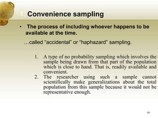 • The process of including whoever happens to be
available at the time.
…called “accidental” or “haphazard” sampling.
1. Convenience sampling
1. A type of no probability sampling which involves the
sample being drawn from that part of the population
which is close to hand. That is, readily available and
convenient.
2. The researcher using such a sample cannot
scientifically make generalizations about the total
population from this sample because it would not be
representative enough.
29
 