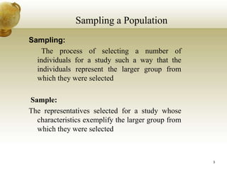Sampling:
The process of selecting a number of
individuals for a study such a way that the
individuals represent the larger group from
which they were selected
Sample:
The representatives selected for a study whose
characteristics exemplify the larger group from
which they were selected
Sampling a Population
3
 