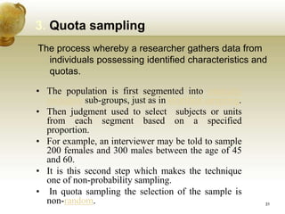 3. Quota sampling
The process whereby a researcher gathers data from
individuals possessing identified characteristics and
quotas.
• The population is first segmented into mutually
exclusive sub-groups, just as in stratified sampling.
• Then judgment used to select subjects or units
from each segment based on a specified
proportion.
• For example, an interviewer may be told to sample
200 females and 300 males between the age of 45
and 60.
• It is this second step which makes the technique
one of non-probability sampling.
• In quota sampling the selection of the sample is
non-random. 31
 