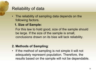 Reliability of data
• The reliability of sampling data depends on the
following factors.
1. Size of Sample:
For this law to hold good, size of the sample should
be large. If the size of the sample is small,
conclusions drawn on its bias will lack reliability.
2. Methods of Sampling:
• If the method of sampling is not simple it will not
adequately represent population. Therefore, the
results based on the sample will not be dependable.
32
 