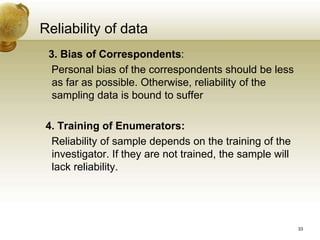 3. Bias of Correspondents:
Personal bias of the correspondents should be less
as far as possible. Otherwise, reliability of the
sampling data is bound to suffer
4. Training of Enumerators:
Reliability of sample depends on the training of the
investigator. If they are not trained, the sample will
lack reliability.
Reliability of data
33
 