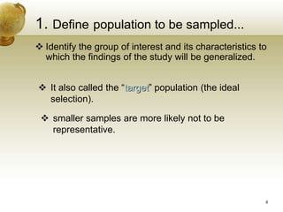 1. Define population to be sampled...
 Identify the group of interest and its characteristics to
which the findings of the study will be generalized.
 It also called the “target” population (the ideal
selection).
 smaller samples are more likely not to be
representative.
8
 
