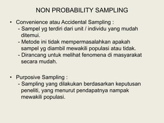 NON PROBABILITY SAMPLING
• Convenience atau Accidental Sampling :
- Sampel yg terdiri dari unit / individu yang mudah
ditemui.
- Metode ini tidak mempermasalahkan apakah
sampel yg diambil mewakili populasi atau tidak.
- Dirancang untuk melihat fenomena di masyarakat
secara mudah.
• Purposive Sampling :
- Sampling yang dilakukan berdasarkan keputusan
peneliti, yang menurut pendapatnya nampak
mewakili populasi.
 
