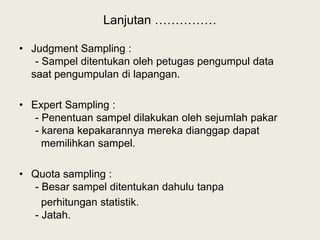 Lanjutan ……………
• Judgment Sampling :
- Sampel ditentukan oleh petugas pengumpul data
saat pengumpulan di lapangan.
• Expert Sampling :
- Penentuan sampel dilakukan oleh sejumlah pakar
- karena kepakarannya mereka dianggap dapat
memilihkan sampel.
• Quota sampling :
- Besar sampel ditentukan dahulu tanpa
perhitungan statistik.
- Jatah.
 
