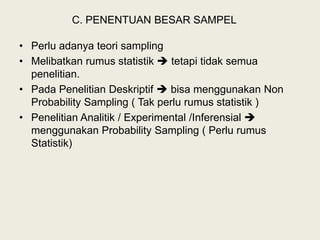 C. PENENTUAN BESAR SAMPEL
• Perlu adanya teori sampling
• Melibatkan rumus statistik  tetapi tidak semua
penelitian.
• Pada Penelitian Deskriptif  bisa menggunakan Non
Probability Sampling ( Tak perlu rumus statistik )
• Penelitian Analitik / Experimental /Inferensial 
menggunakan Probability Sampling ( Perlu rumus
Statistik)
 