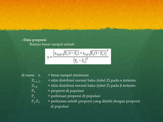 - Data proporsi
Rumus besar sampel adalah
di mana n = besar sampel minimum
Z1-/2 = nilai distribusi normal baku (tabel Z) pada  tertentu
Z1- = nilai distribusi normal baku (tabel Z) pada  tertentu
P0 = proporsi di populasi
Pa = perkiraan proporsi di populasi
Pa-P0 = perkiraan selisih proporsi yang diteliti dengan proporsi
di populasi
 