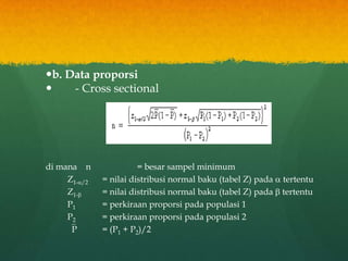 b. Data proporsi
 - Cross sectional
di mana n = besar sampel minimum
Z1-/2 = nilai distribusi normal baku (tabel Z) pada  tertentu
Z1- = nilai distribusi normal baku (tabel Z) pada  tertentu
P1 = perkiraan proporsi pada populasi 1
P2 = perkiraan proporsi pada populasi 2
P = (P1 + P2)/2
 