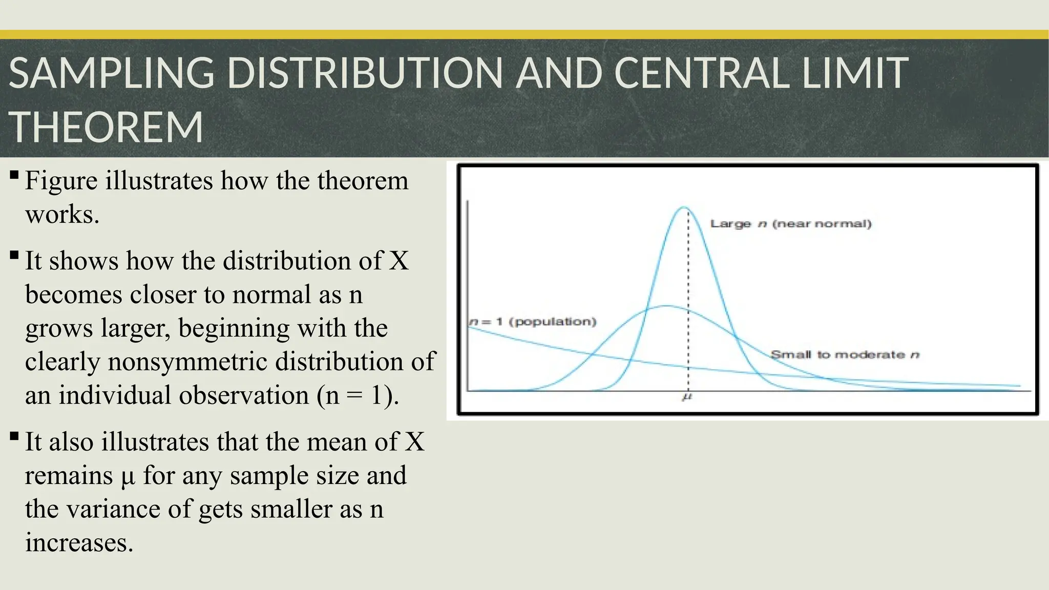 SAMPLING DISTRIBUTION AND CENTRAL LIMIT
THEOREM
Figure illustrates how the theorem
works.
It shows how the distribution of X
becomes closer to normal as n
grows larger, beginning with the
clearly nonsymmetric distribution of
an individual observation (n = 1).
It also illustrates that the mean of X
remains μ for any sample size and
the variance of gets smaller as n
increases.
 
