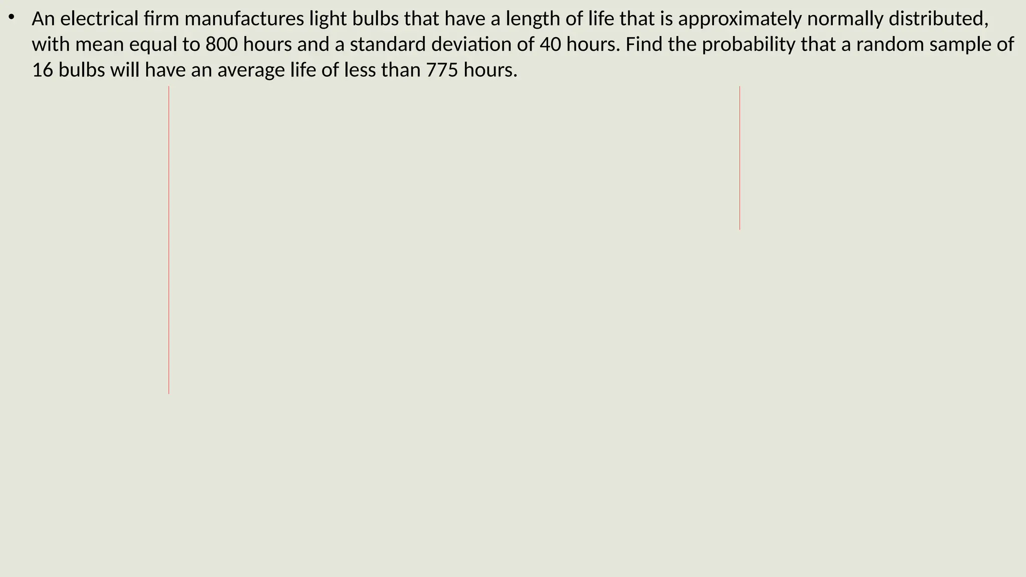 • An electrical firm manufactures light bulbs that have a length of life that is approximately normally distributed,
with mean equal to 800 hours and a standard deviation of 40 hours. Find the probability that a random sample of
16 bulbs will have an average life of less than 775 hours.
 