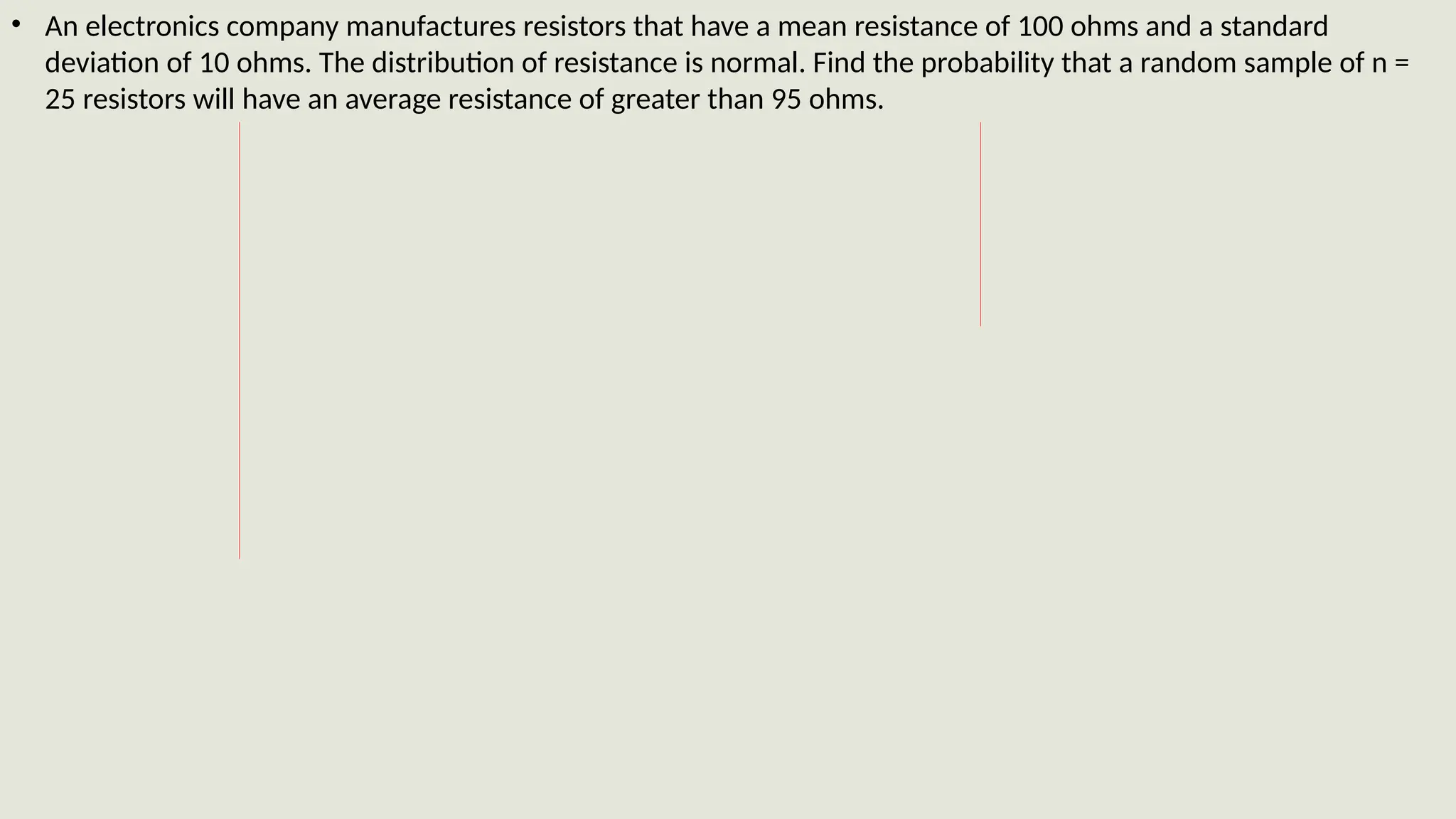 • An electronics company manufactures resistors that have a mean resistance of 100 ohms and a standard
deviation of 10 ohms. The distribution of resistance is normal. Find the probability that a random sample of n =
25 resistors will have an average resistance of greater than 95 ohms.
 
