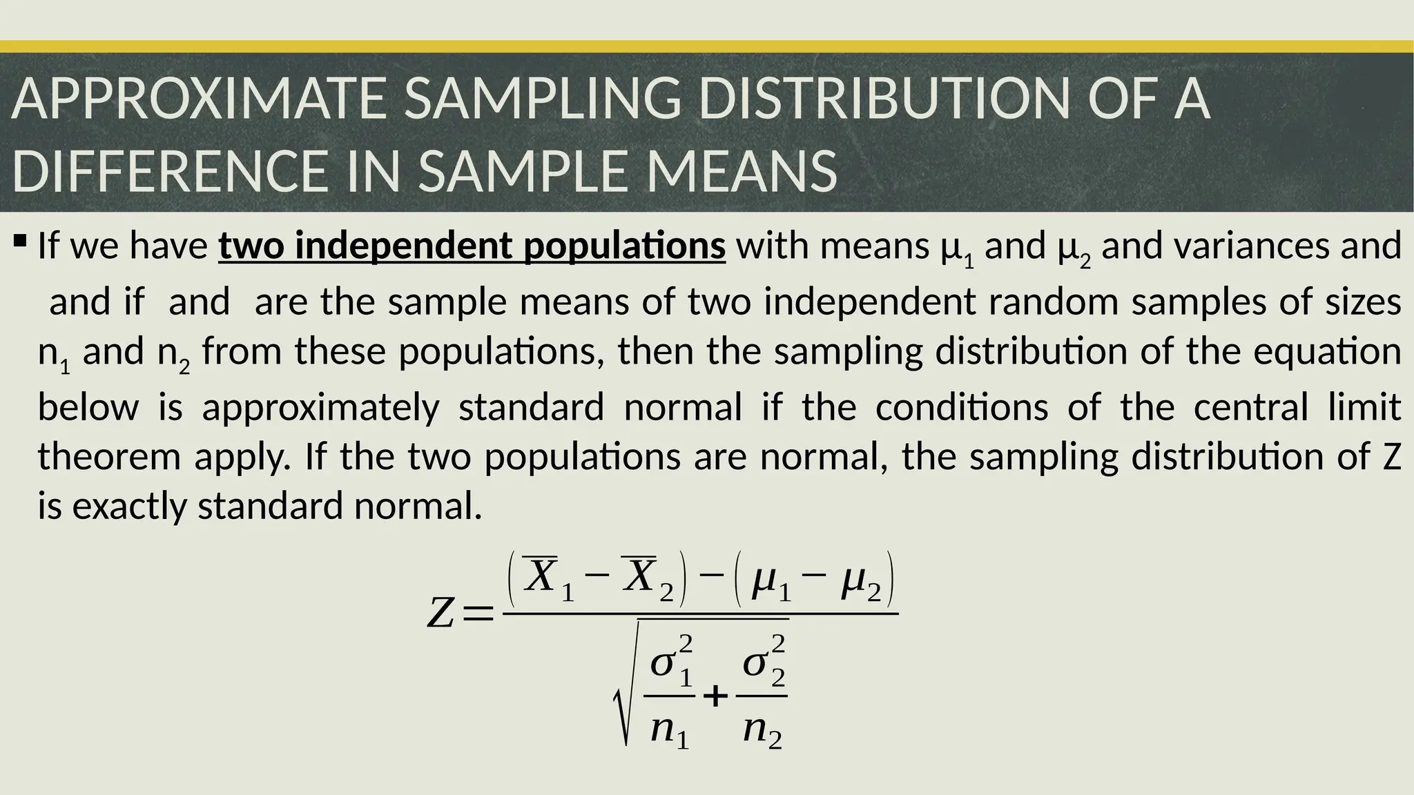 APPROXIMATE SAMPLING DISTRIBUTION OF A
DIFFERENCE IN SAMPLE MEANS
 If we have two independent populations with means μ1 and μ2 and variances and
and if and are the sample means of two independent random samples of sizes
n1 and n2 from these populations, then the sampling distribution of the equation
below is approximately standard normal if the conditions of the central limit
theorem apply. If the two populations are normal, the sampling distribution of Z
is exactly standard normal.
Z=
( X1− X2)−( μ1− μ2)
√σ1
2
n1
+
σ2
2
n2
 
