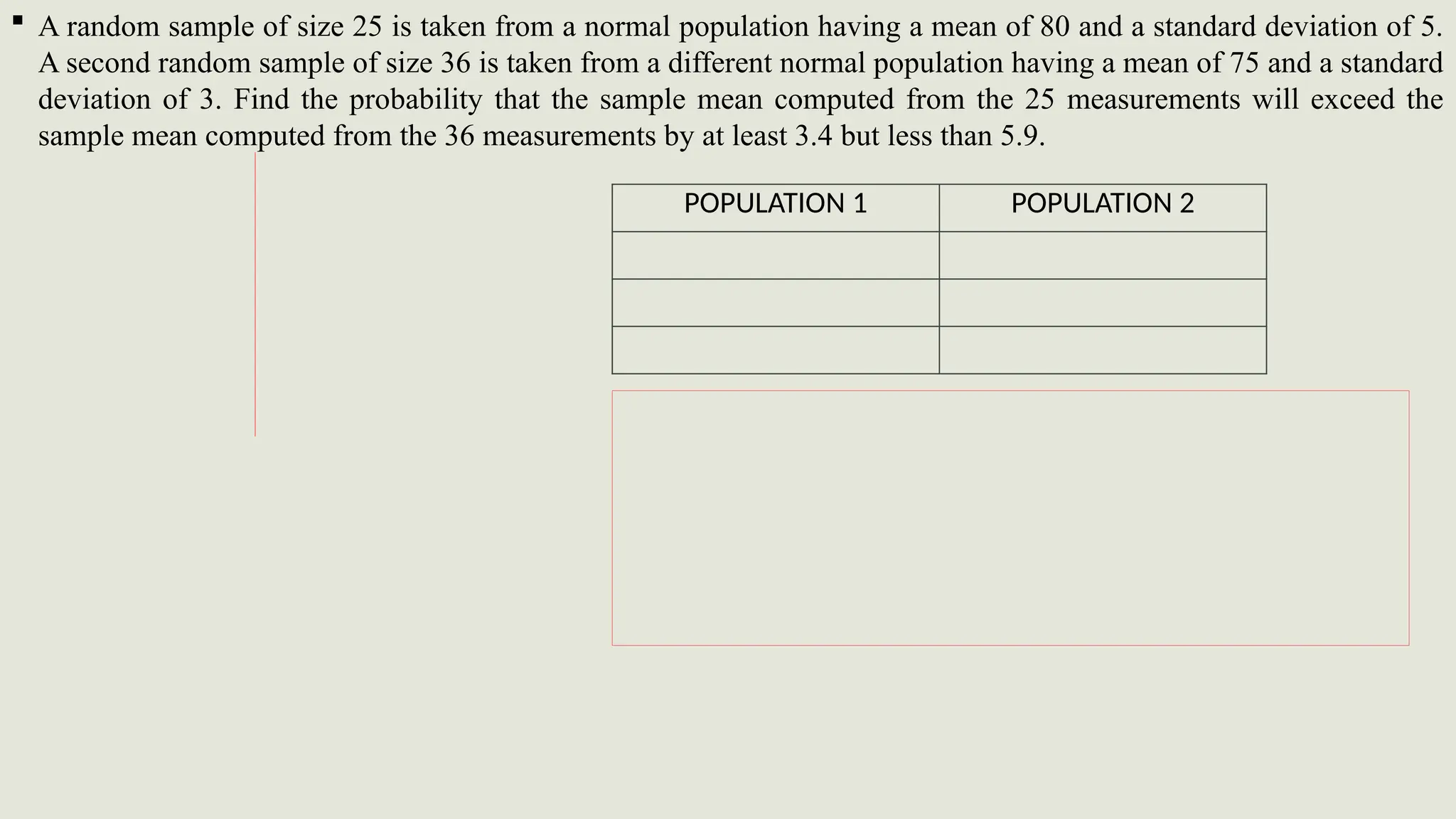  A random sample of size 25 is taken from a normal population having a mean of 80 and a standard deviation of 5.
A second random sample of size 36 is taken from a different normal population having a mean of 75 and a standard
deviation of 3. Find the probability that the sample mean computed from the 25 measurements will exceed the
sample mean computed from the 36 measurements by at least 3.4 but less than 5.9.
POPULATION 1 POPULATION 2
 
