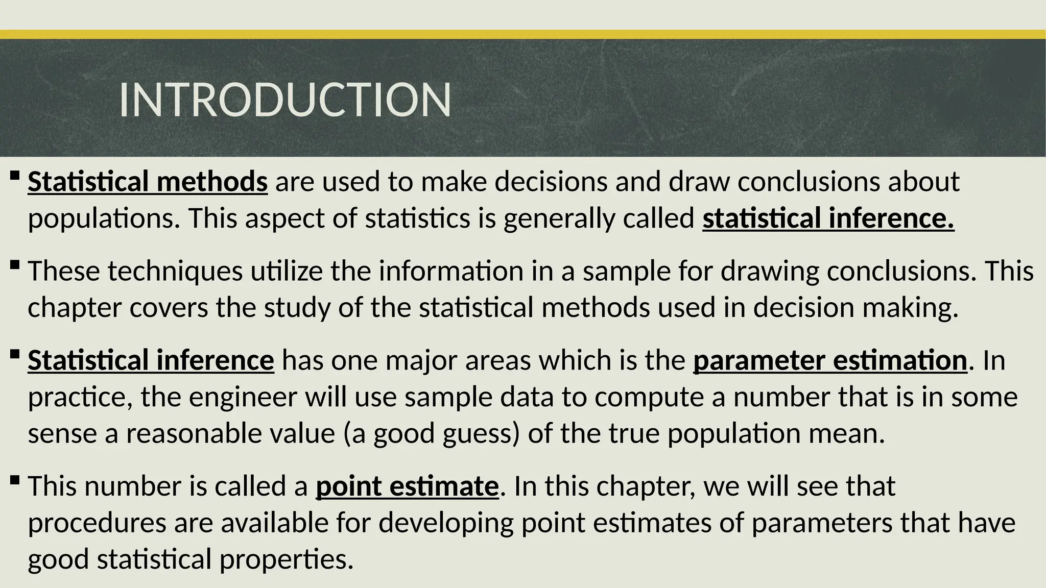INTRODUCTION
 Statistical methods are used to make decisions and draw conclusions about
populations. This aspect of statistics is generally called statistical inference.
 These techniques utilize the information in a sample for drawing conclusions. This
chapter covers the study of the statistical methods used in decision making.
 Statistical inference has one major areas which is the parameter estimation. In
practice, the engineer will use sample data to compute a number that is in some
sense a reasonable value (a good guess) of the true population mean.
 This number is called a point estimate. In this chapter, we will see that
procedures are available for developing point estimates of parameters that have
good statistical properties.
 