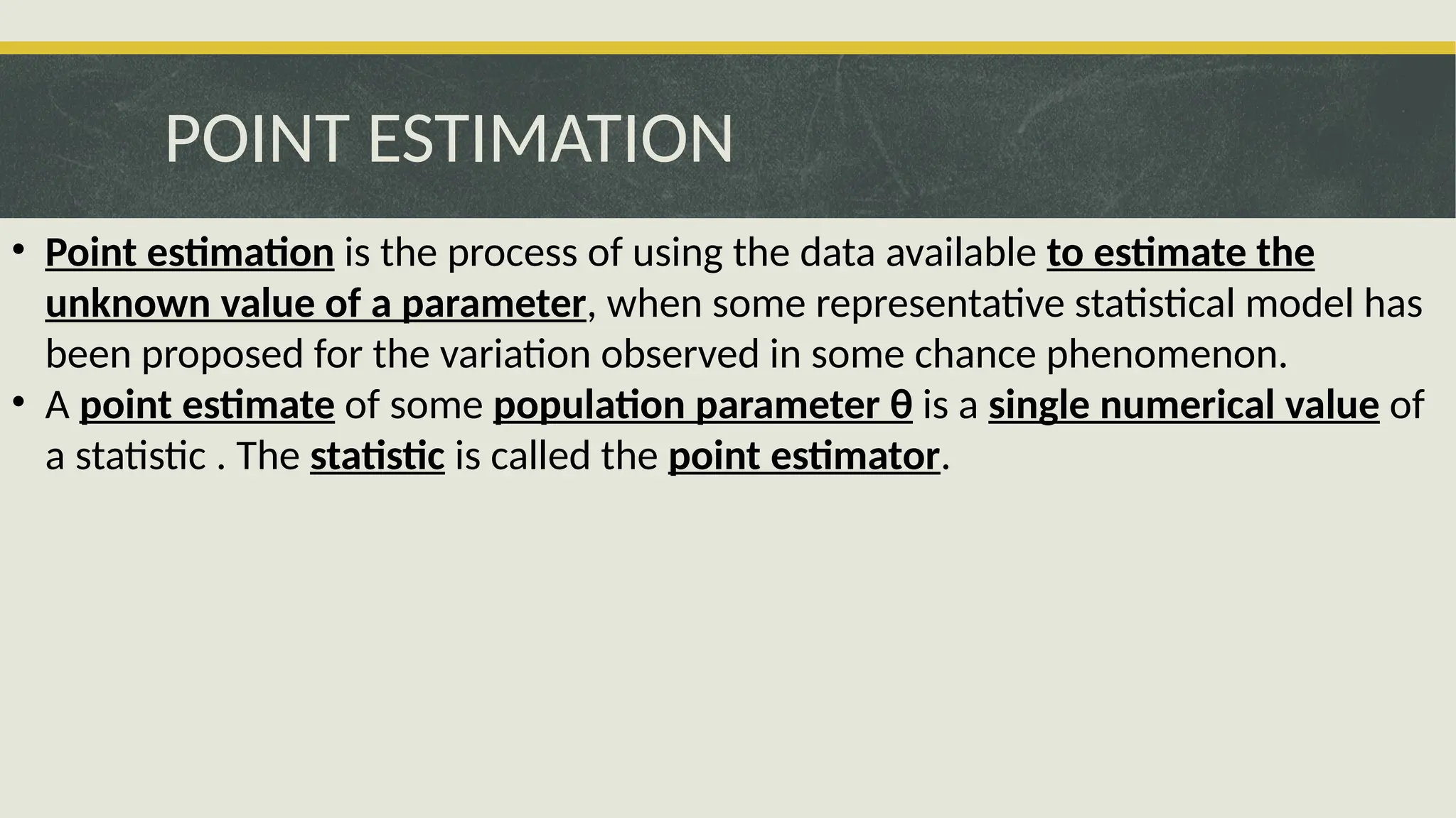 POINT ESTIMATION
• Point estimation is the process of using the data available to estimate the
unknown value of a parameter, when some representative statistical model has
been proposed for the variation observed in some chance phenomenon.
• A point estimate of some population parameter θ is a single numerical value of
a statistic . The statistic is called the point estimator.
 