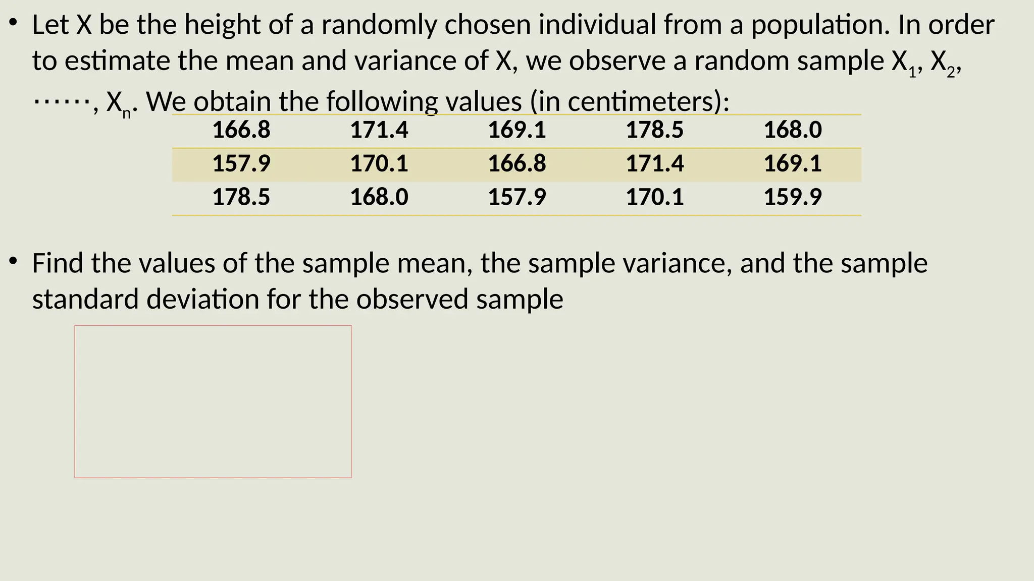 • Let X be the height of a randomly chosen individual from a population. In order
to estimate the mean and variance of X, we observe a random sample X1, X2,
, X
⋯⋯ n. We obtain the following values (in centimeters):
• Find the values of the sample mean, the sample variance, and the sample
standard deviation for the observed sample
166.8 171.4 169.1 178.5 168.0
157.9 170.1 166.8 171.4 169.1
178.5 168.0 157.9 170.1 159.9
 