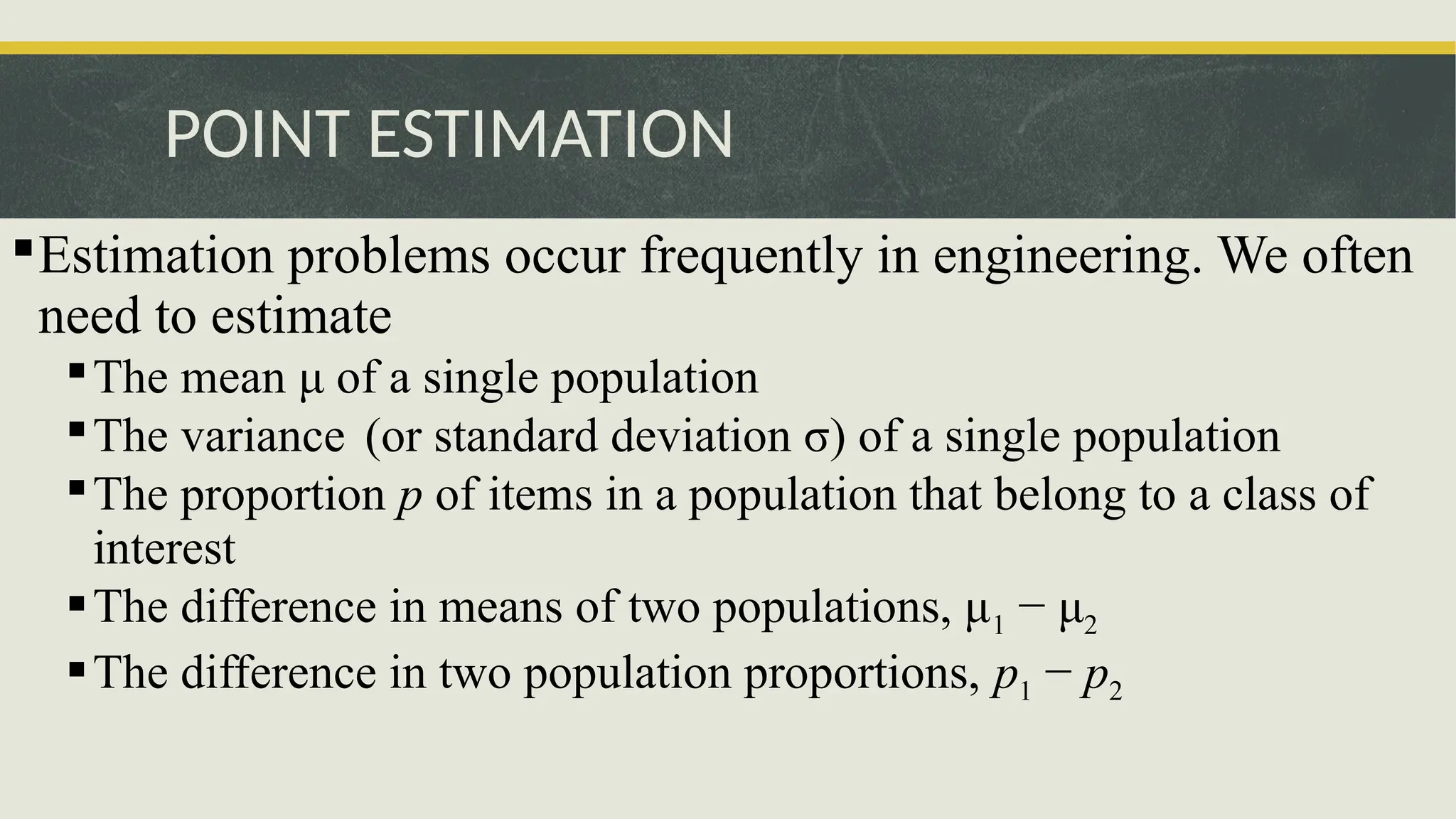 POINT ESTIMATION
Estimation problems occur frequently in engineering. We often
need to estimate
The mean μ of a single population
The variance (or standard deviation σ) of a single population
The proportion p of items in a population that belong to a class of
interest
The difference in means of two populations, μ1 − μ2
The difference in two population proportions, p1 − p2
 