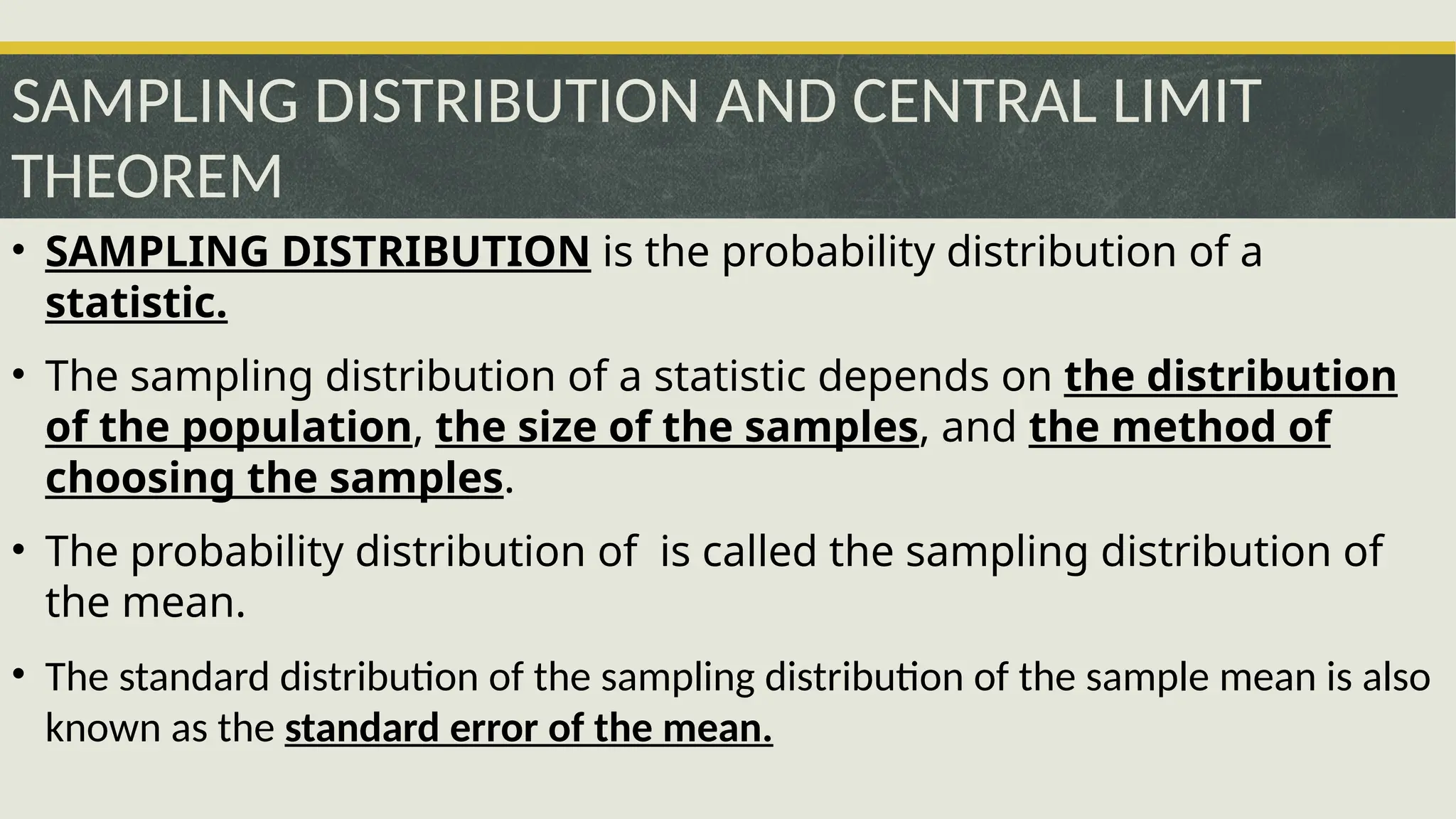 SAMPLING DISTRIBUTION AND CENTRAL LIMIT
THEOREM
• SAMPLING DISTRIBUTION is the probability distribution of a
statistic.
• The sampling distribution of a statistic depends on the distribution
of the population, the size of the samples, and the method of
choosing the samples.
• The probability distribution of is called the sampling distribution of
the mean.
• The standard distribution of the sampling distribution of the sample mean is also
known as the standard error of the mean.
 