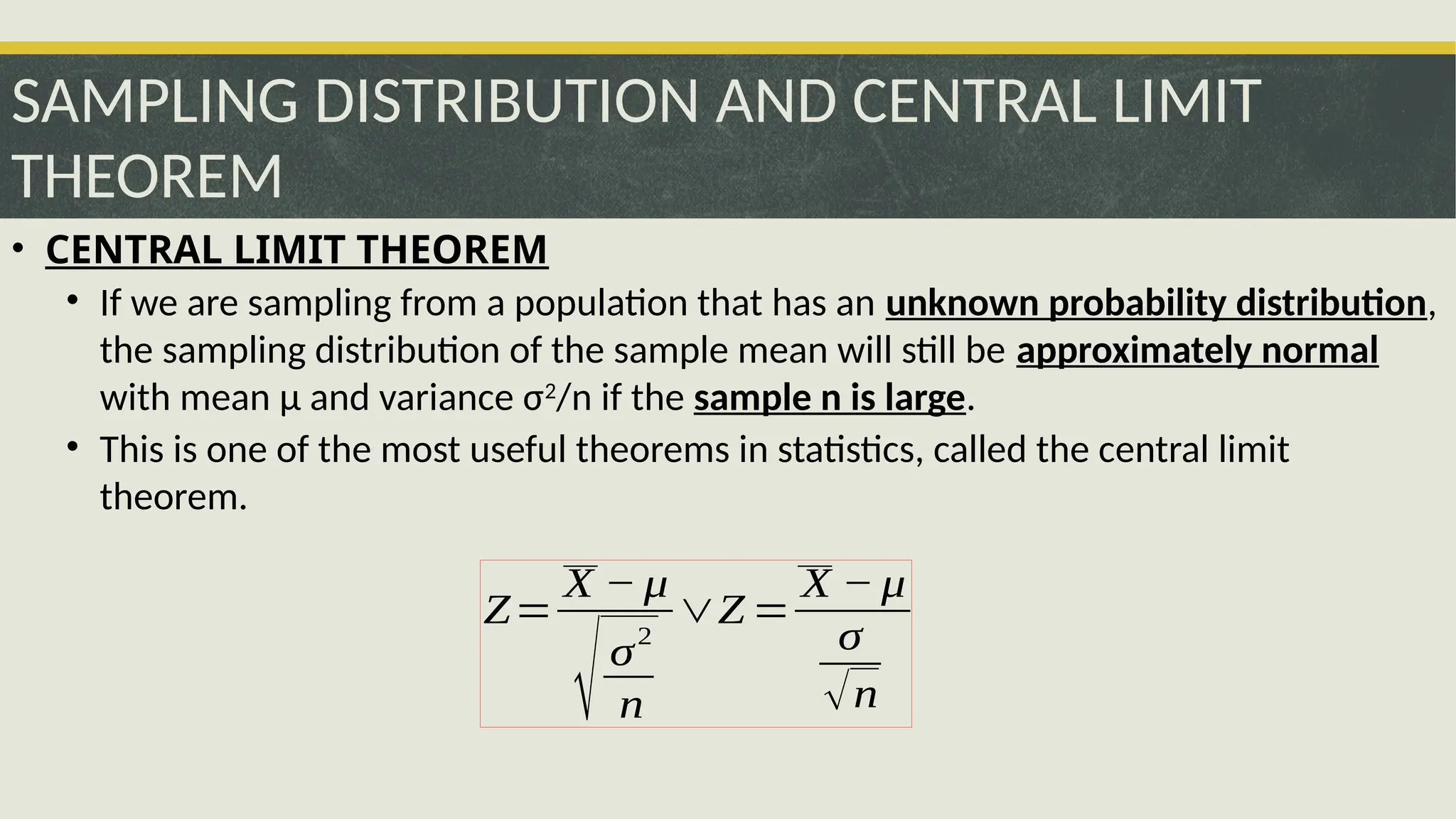SAMPLING DISTRIBUTION AND CENTRAL LIMIT
THEOREM
• CENTRAL LIMIT THEOREM
• If we are sampling from a population that has an unknown probability distribution,
the sampling distribution of the sample mean will still be approximately normal
with mean μ and variance σ2
/n if the sample n is large.
• This is one of the most useful theorems in statistics, called the central limit
theorem.
Z=
X − μ
√σ
2
n
∨Z =
X − μ
σ
√n
 