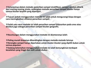 Selanjutnya dalam metode penarikan sampel stratifikasi, sampel random ditarik
dari masing-masing strata, sedangkan metode penarikan sampel kluster hanya
semua kluster terpilih yang dipelajari.

Tujuan pokok menggunakan metode ini ialah untuk mengurangi biaya dengan
cara meningkatkan efisiensi penarikan sampel.

Salah satu versi metode ini ialah penarikan sampel didasarkan pada area atau
disebut juga sebagai penarikan sampel kluster geografis.


Keuntungan dalam menggunakan metode ini diantaranya ialah:

Paling murah biayanya dibandingkan dengan metode-metode lainnya
Kerangka sampel hanya diperlukan untuk kluster-kluster yang dipilih bukan untuk
semua populasi.
Sedang kelemahan menggunakan metode ini ialah kemungkinan terdapat
kesalahan yang tinggi dan sulit untuk diukur.
 