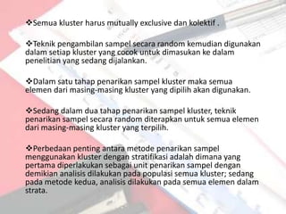 Semua kluster harus mutually exclusive dan kolektif .

Teknik pengambilan sampel secara random kemudian digunakan
dalam setiap kluster yang cocok untuk dimasukan ke dalam
penelitian yang sedang dijalankan.

Dalam satu tahap penarikan sampel kluster maka semua
elemen dari masing-masing kluster yang dipilih akan digunakan.

Sedang dalam dua tahap penarikan sampel kluster, teknik
penarikan sampel secara random diterapkan untuk semua elemen
dari masing-masing kluster yang terpilih.

Perbedaan penting antara metode penarikan sampel
menggunakan kluster dengan stratifikasi adalah dimana yang
pertama diperlakukan sebagai unit penarikan sampel dengan
demikian analisis dilakukan pada populasi semua kluster; sedang
pada metode kedua, analisis dilakukan pada semua elemen dalam
strata.
 