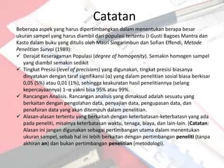 Catatan
Beberapa aspek yang harus dipertimbangkan dalam menentukan berapa besar
ukuran sampel yang harus diambil dari populasi tertentu (I Gusti Bagoes Mantra dan
Kasto dalam buku yang ditulis oleh Masri Singarimbun dan Sofian Effendi, Metode
Penelitian Survai (1989):
 Derajat Keseragaman Populasi (degree of homogenity). Semakin homogen sampel
   yang diambil semakin sedikit
 Tingkat Presisi (level of precisions) yang digunakan, tingkat presisi biasanya
   dinyatakan dengan taraf signifikansi (α) yang dalam penelitian sosial biasa berkisar
   0,05 (5%) atau 0,01 (1%), sehingga keakuratan hasil penelitiannya (selang
   kepercayaannya) 1–α yakni bisa 95% atau 99%.
 Rancangan Analisis. Rancangan analisis yang dimaksud adalah sesuatu yang
   berkaitan dengan pengolahan data, penyajian data, pengupasan data, dan
   penafsiran data yang akan ditempuh dalam penelitian.
 Alasan-alasan tertentu yang berkaitan dengan keterbatasan-keterbatasn yang ada
   pada peneliti, misalnya keterbatasan waktu, tenaga, biaya, dan lain-lain. (Catatan:
   Alasan ini jangan digunakan sebagai pertimbangan utama dalam menentukan
   ukuran sampel, sebab hal ini lebih berkaitan dengan pertimbangan peneliti (tanpa
   akhiran an) dan bukan pertimbangan penelitian (metodologi).
 