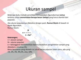 Ukuran sampel
Beberapa buku metode penelitian menyarankan digunakannya rumus
tertentu untuk menentukan berapa besar sampel yang harus diambil dari
populasi.
Jika ukuran populasinya diketahui dengan pasti, Rumus Slovin di bawah ini
dapat digunakan.
Rumus Slovin:
                          N
                    n = ———
                       1 + Ne²
Keterangan;
n = ukuran sampel
N = ukuran populasi
e = kelonggaran ketidaktelitian karena kesalahan pengambilan sampel yang
ditololerir, misalnya 5%.
Batas kesalahan yang ditolelir ini untuk setiap populasi tidak sama, ada yang
1%, 2%, 3%, 4%,5%, atau 10%.
 
