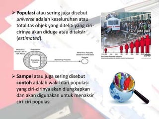  Populasi atau sering juga disebut
  universe adalah keseluruhan atau
  totalitas objek yang diteliti yang ciri-
  cirinya akan diduga atau ditaksir
  (estimated).




 Sampel atau juga sering disebut
  contoh adalah wakil dari populasi
  yang ciri-cirinya akan diungkapkan
  dan akan digunakan untuk menaksir
  ciri-ciri populasi
 