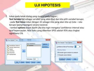 UJI HIPOTESIS

2. Isikan pada kotak dialog yang muncul pada bagian ;
   Test Variabel (s) sebagai variabel yang akan diuji dan kita pilih variabel korupsi.
   - pada Test Value isikan dengan 32 sebagai nilai yang akan kita uji (rata – rata
   korupsi (penyimpangan) secara nasional.
   - tombol options dapat dipilih jika kita ingin mengatur confidence interval atau
   taraf kepercayaan. Nilai baku yang diberikan SPSS adalah 95% atau tingkat
   signifikansi 5%




                                                                                         21
 
