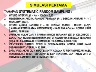 SIMULASI PERTAMA
TAHAPAN SYSTEMATIC RANDOM SAMPLING :
1.   HITUNG INTERVAL (I) = N/n = 100/30 = 3,33
2.   MENENTUKAN ANGKA RANDOM PERTAMA (R1), DENGAN ATURAN R1 < I,
     MISAL R1=1 (TAR).
3.   HITUNG ANGKA RANDOM 2 – 30, DENGAN RUMUS : Rn=R1+ (n-1)*I.
     (LAKUKAN PEMBULATAN MATEMATIKA) ~ HASILNYA ADALAH NOMOR URUT
     SAMPEL TERPILIH.
4.   URUTKAN MULAI DARI 1 SAMPAI NOMOR TERAKHIR (39) DI KELOMPOK I,
     LANJUTKAN NOMOR BERIKUTNYA (40) DI KELOMPOK II HINGGA TERAKHIR
     (69) & SELANJUTNYA DI KELOMPOK III (70) SAMPAI AKHIR (100).
5.   IDENTIFIKASI SAMPEL TERPILIH BERDASARKAN NOMOR URUT YANG
     SUDAH DIBUAT. (TERPILIH 30 SMP).
6.   DATA YANG AKAN DIUJI HIPOTESISNYA ADALAH % PENYIMPANGAN HASIL
     PEMERIKSAAN BPKP TERHADAP 30 SMP PENERIMA DAK TAHUN 2011 DI
     PROVINSI LAMPUNG. DATA SIMULASI SBB.:



                                                                 28
 
